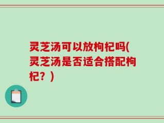 灵芝汤可以放枸杞吗(灵芝汤是否适合搭配枸杞？)