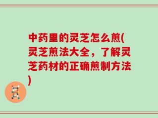 中药里的灵芝怎么煎(灵芝煎法大全，了解灵芝药材的正确煎制方法)