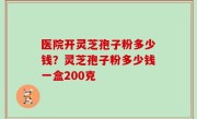 医院开灵芝孢子粉多少钱？灵芝孢子粉多少钱一盒200克