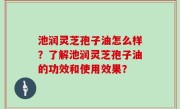 池润灵芝孢子油怎么样？了解池润灵芝孢子油的功效和使用效果？