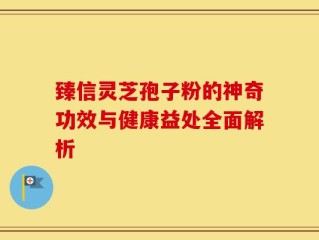 臻信灵芝孢子粉的神奇功效与健康益处全面解析