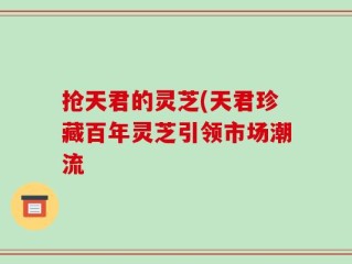 抢天君的灵芝(天君珍藏百年灵芝引领市场潮流