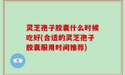 灵芝孢子胶囊什么时候吃好(合适的灵芝孢子胶囊服用时间推荐)