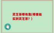 灵芝茶哪有售(哪里能买到灵芝茶？)