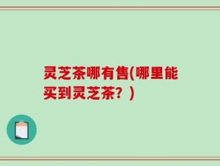 灵芝茶哪有售(哪里能买到灵芝茶？)