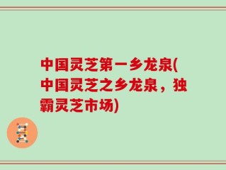 中国灵芝第一乡龙泉(中国灵芝之乡龙泉，独霸灵芝市场)