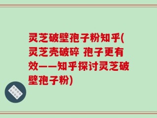 灵芝破壁孢子粉知乎(灵芝壳破碎 孢子更有效——知乎探讨灵芝破壁孢子粉)