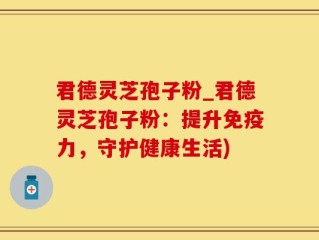 君德灵芝孢子粉_君德灵芝孢子粉：提升免疫力，守护健康生活)
