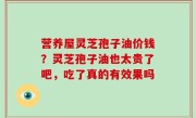 营养屋灵芝孢子油价钱？灵芝孢子油也太贵了吧，吃了真的有效果吗
