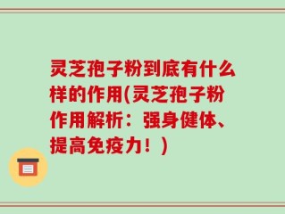 灵芝孢子粉到底有什么样的作用(灵芝孢子粉作用解析：强身健体、提高免疫力！)
