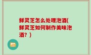 鲜灵芝怎么处理泡酒(鲜灵芝如何制作美味泡酒？)