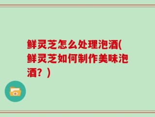 鲜灵芝怎么处理泡酒(鲜灵芝如何制作美味泡酒？)