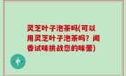 灵芝叶子泡茶吗(可以用灵芝叶子泡茶吗？闻香试味挑战您的味蕾)