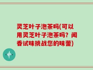 灵芝叶子泡茶吗(可以用灵芝叶子泡茶吗？闻香试味挑战您的味蕾)