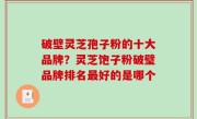 破壁灵芝孢子粉的十大品牌？灵芝饱子粉破璧品牌排名最好的是哪个