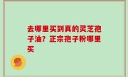 去哪里买到真的灵芝孢子油？正宗孢子粉哪里买