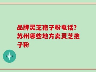 品牌灵芝孢子粉电话？苏州哪些地方卖灵芝孢子粉
