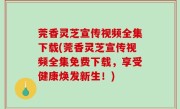 莞香灵芝宣传视频全集下载(莞香灵芝宣传视频全集免费下载，享受健康焕发新生！)