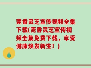 莞香灵芝宣传视频全集下载(莞香灵芝宣传视频全集免费下载，享受健康焕发新生！)