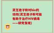 灵芝孢子粉对hiv的功效(灵芝孢子粉可能有助于治疗HIV病毒——研究发现)