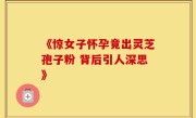 《惊女子怀孕竟出灵芝孢子粉 背后引人深思》