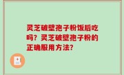 灵芝破壁孢子粉饭后吃吗？灵芝破壁孢子粉的正确服用方法？