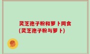 灵芝孢子粉和萝卜同食(灵芝孢子粉与萝卜)