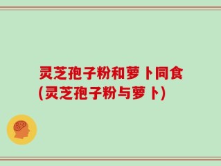灵芝孢子粉和萝卜同食(灵芝孢子粉与萝卜)