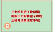 三七粉与孢子粉同服(同服三七粉和孢子粉的正确方法及注意事项)