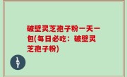 破壁灵芝孢子粉一天一包(每日必吃：破壁灵芝孢子粉)
