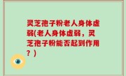 灵芝孢子粉老人身体虚弱(老人身体虚弱，灵芝孢子粉能否起到作用？)