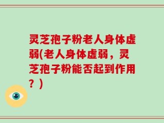 灵芝孢子粉老人身体虚弱(老人身体虚弱，灵芝孢子粉能否起到作用？)