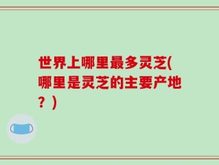 世界上哪里最多灵芝(哪里是灵芝的主要产地？)