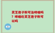 灵芝孢子粉可治哮喘吗？哮喘吃灵芝孢子粉可以吗