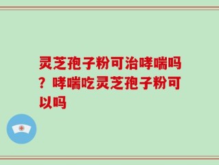 灵芝孢子粉可治哮喘吗？哮喘吃灵芝孢子粉可以吗