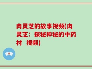 肉灵芝的故事视频(肉灵芝：探秘神秘的中药材  视频)