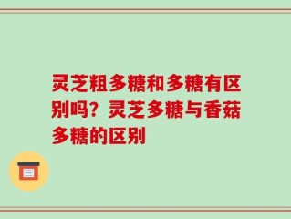 灵芝粗多糖和多糖有区别吗？灵芝多糖与香菇多糖的区别