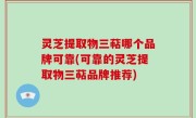 灵芝提取物三萜哪个品牌可靠(可靠的灵芝提取物三萜品牌推荐)