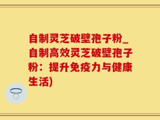 自制灵芝破壁孢子粉_自制高效灵芝破壁孢子粉：提升免疫力与健康生活)
