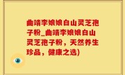 曲靖李娘娘白山灵芝孢子粉_曲靖李娘娘白山灵芝孢子粉，天然养生珍品，健康之选)