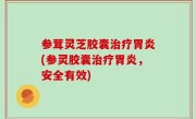 参茸灵芝胶囊治疗胃炎(参灵胶囊治疗胃炎，安全有效)