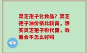 灵芝孢子化妆品？灵芝孢子油价格比较高，想买灵芝孢子粉代替，效果会不怎么好吗
