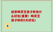经常喝灵芝孢子粉有什么好处(重要！喝灵芝孢子粉的5大好处)