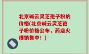 北京碱云灵芝孢子粉的价格(北京碱云灵芝孢子粉价格公布，药店火爆销售中！)