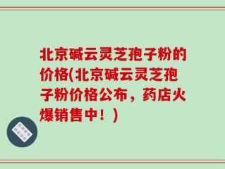 北京碱云灵芝孢子粉的价格(北京碱云灵芝孢子粉价格公布，药店火爆销售中！)