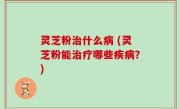 灵芝粉治什么病 (灵芝粉能治疗哪些疾病？)