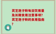 灵芝孢子粉每日饮用量及长期食用注意事项？灵芝孢子粉的食用指南？