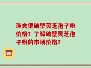 渔夫堡破壁灵芝孢子粉价格？了解破壁灵芝孢子粉的市场价格？