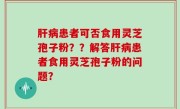 肝病患者可否食用灵芝孢子粉？？解答肝病患者食用灵芝孢子粉的问题？
