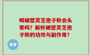 喝破壁灵芝孢子粉会头晕吗？解析破壁灵芝孢子粉的功效与副作用？